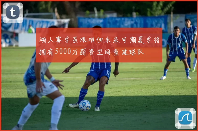 湖人赛季虽艰难但未来可期夏季将拥有5000万薪资空间重建球队