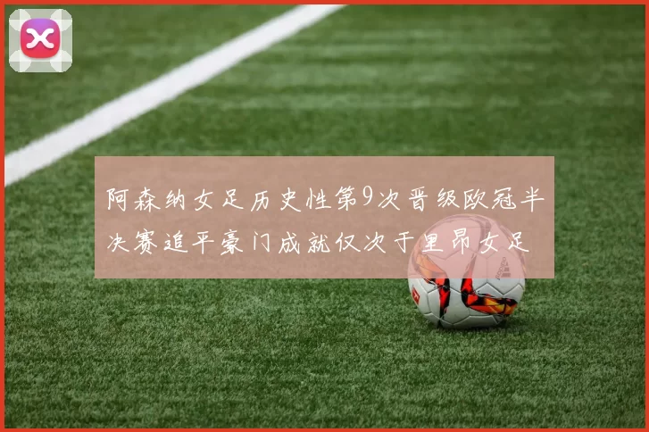 阿森纳女足历史性第9次晋级欧冠半决赛追平豪门成就仅次于里昂女足