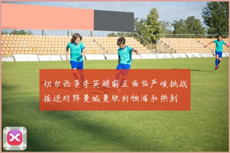 切尔西争夺英超前五面临严峻挑战接连对阵曼城曼联利物浦和热刺
