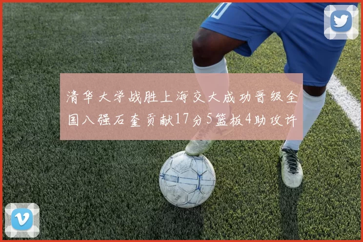 清华大学战胜上海交大成功晋级全国八强石奎贡献17分5篮板4助攻许熙桐斩获16分7篮板