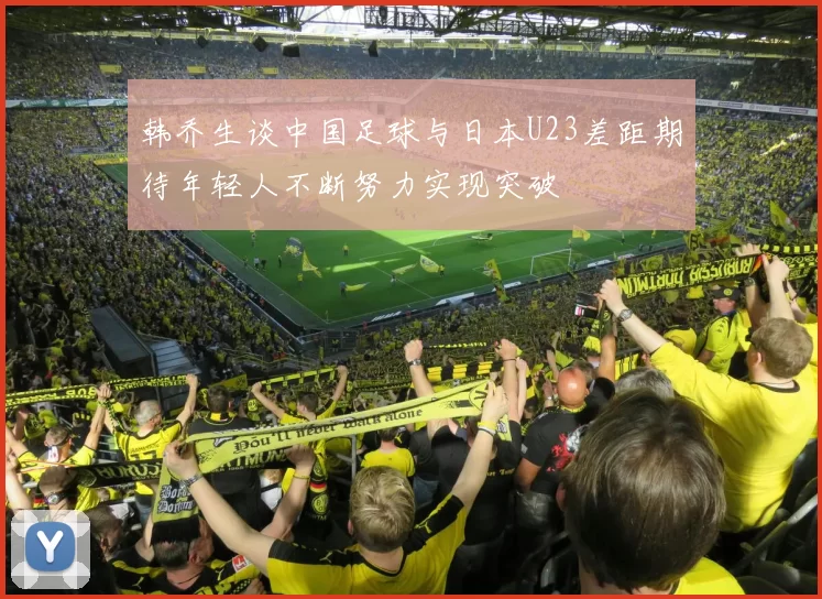 韩乔生谈中国足球与日本U23差距期待年轻人不断努力实现突破
