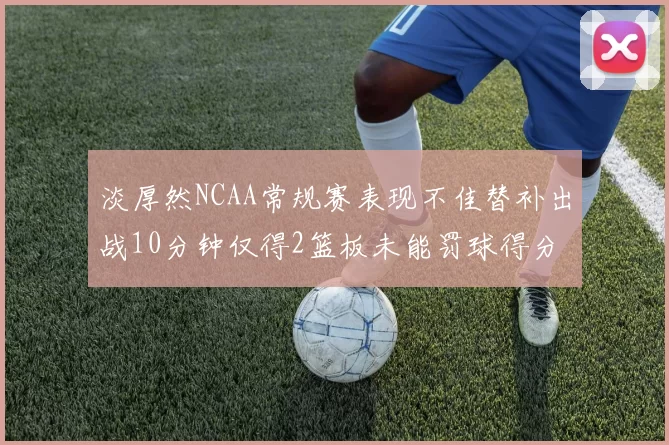 淡厚然NCAA常规赛表现不佳替补出战10分钟仅得2篮板未能罚球得分