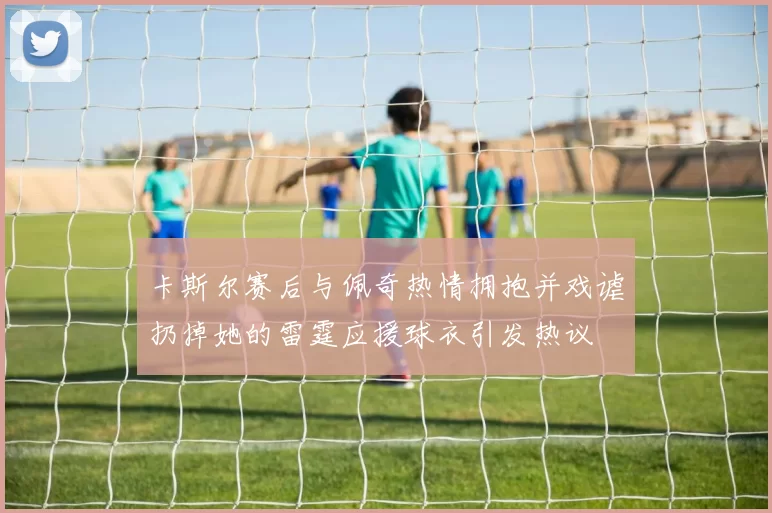 卡斯尔赛后与佩奇热情拥抱并戏谑扔掉她的雷霆应援球衣引发热议