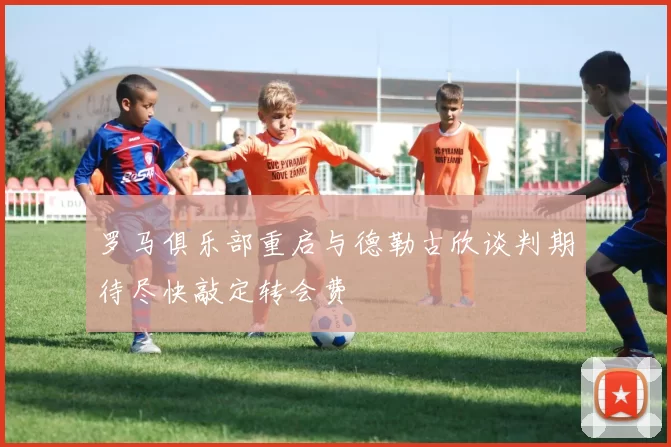 罗马俱乐部重启与德勒古欣谈判期待尽快敲定转会费