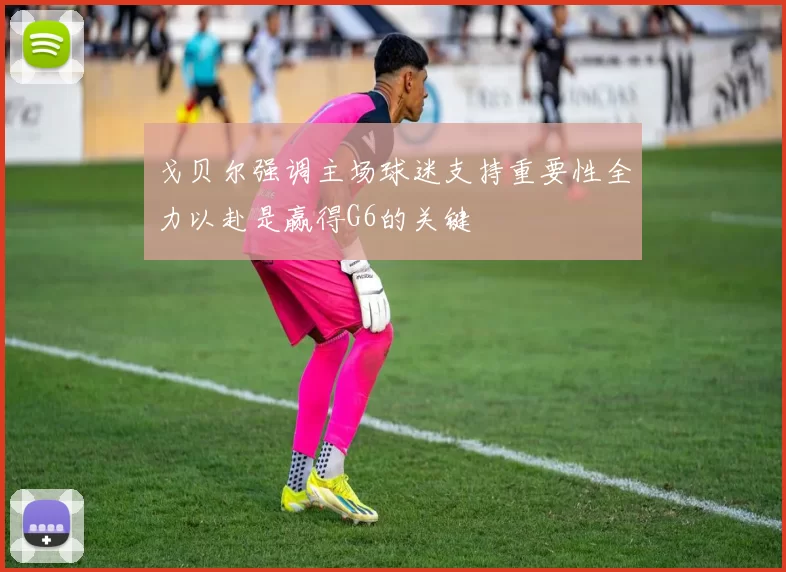戈贝尔强调主场球迷支持重要性全力以赴是赢得G6的关键