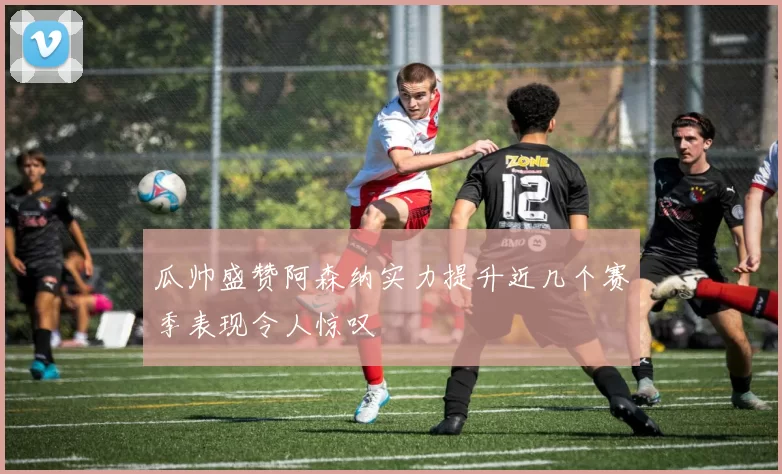 瓜帅盛赞阿森纳实力提升近几个赛季表现令人惊叹