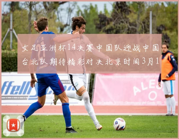 女足亚洲杯14决赛中国队迎战中国台北队期待精彩对决北京时间3月14日13点开赛