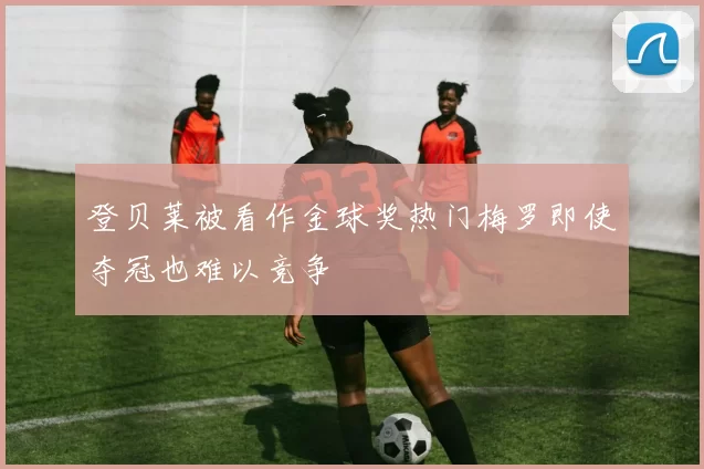 登贝莱被看作金球奖热门梅罗即使夺冠也难以竞争