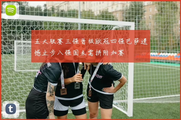五大联赛三强晋级欧冠四强巴萨遗憾止步八强国米需拼附加赛