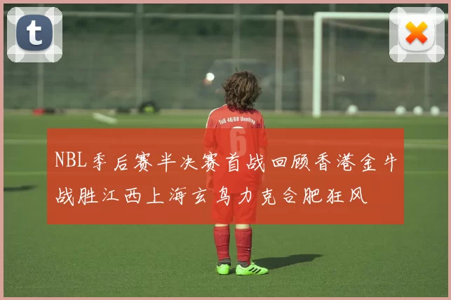 NBL季后赛半决赛首战回顾香港金牛战胜江西上海玄鸟力克合肥狂风