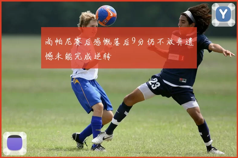 尚帕尼赛后感慨落后9分仍不放弃遗憾未能完成逆转