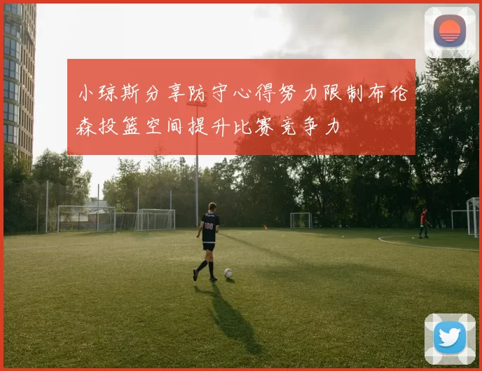 小琼斯分享防守心得努力限制布伦森投篮空间提升比赛竞争力