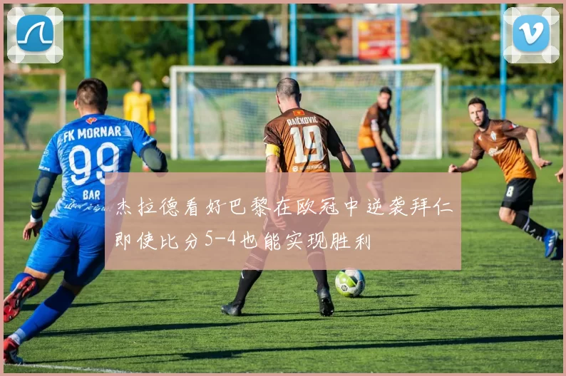 杰拉德看好巴黎在欧冠中逆袭拜仁即使比分5-4也能实现胜利