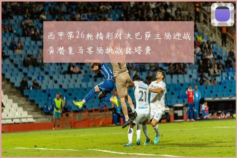 西甲第26轮精彩对决巴萨主场迎战黄潜皇马客场挑战赫塔费