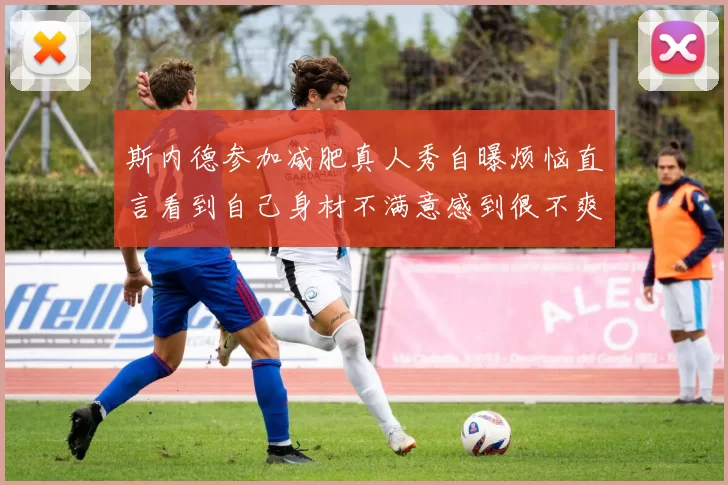 斯内德参加减肥真人秀自曝烦恼直言看到自己身材不满意感到很不爽