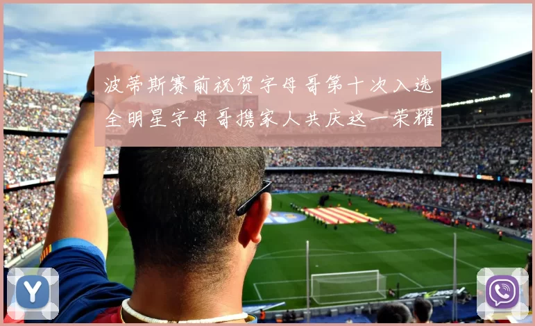 波蒂斯赛前祝贺字母哥第十次入选全明星字母哥携家人共庆这一荣耀时刻