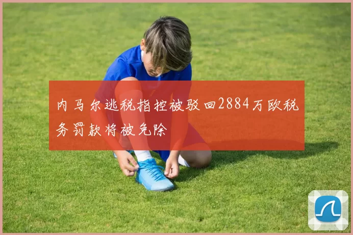 内马尔逃税指控被驳回2884万欧税务罚款将被免除