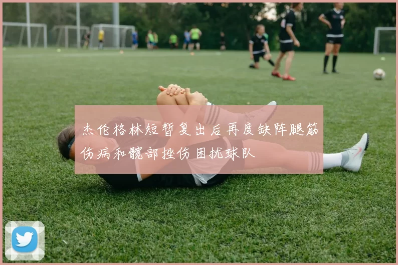 杰伦格林短暂复出后再度缺阵腿筋伤病和髋部挫伤困扰球队