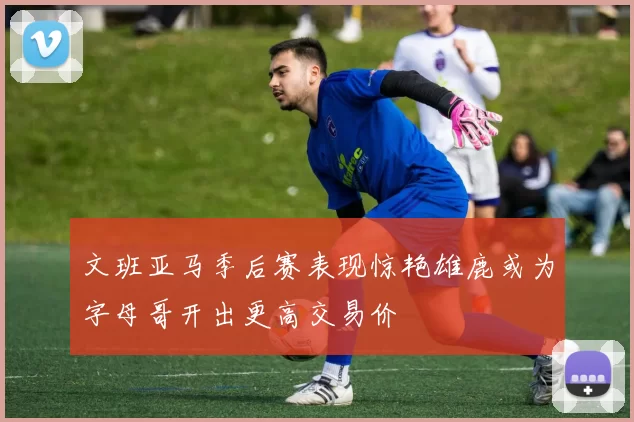 文班亚马季后赛表现惊艳雄鹿或为字母哥开出更高交易价