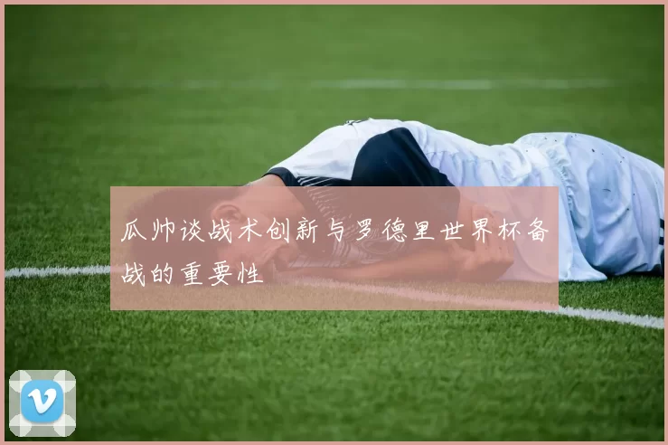 瓜帅谈战术创新与罗德里世界杯备战的重要性