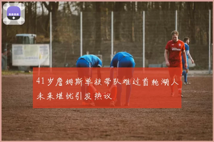 41岁詹姆斯单核带队难过首轮湖人未来堪忧引发热议